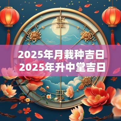 2025年月栽种吉日 2025年升中堂吉日