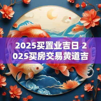 2025买置业吉日 2025买房交易黄道吉日