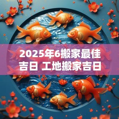 2025年6搬家最佳吉日 工地搬家吉日2025年