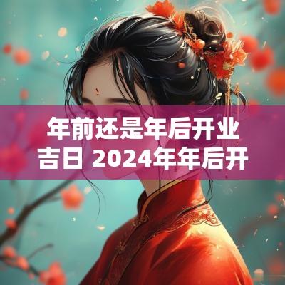 年前还是年后开业吉日 2025年年后开业吉日