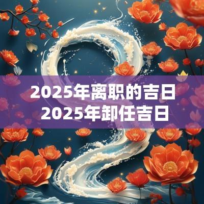 2025年离职的吉日 2025年卸任吉日