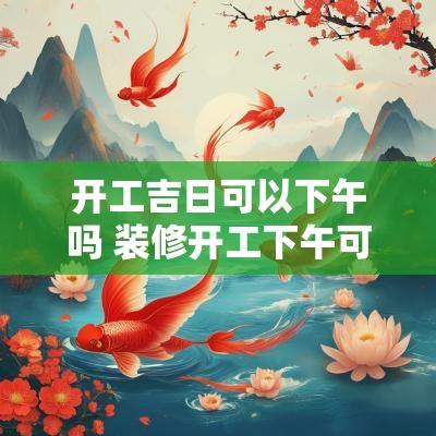 开工吉日可以下午吗 装修开工下午可以吗
