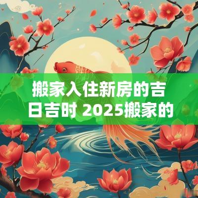 搬家入住新房的吉日吉时 2025搬家的吉日吉时