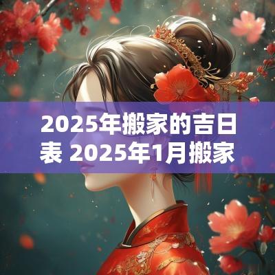 2025年搬家的吉日表 2025年1月搬家入宅最好吉日