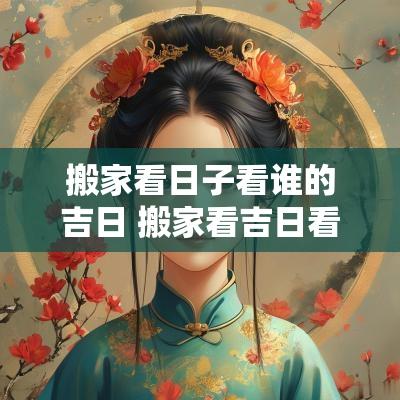 搬家看日子看谁的吉日 搬家看吉日看父母的还是看儿女的