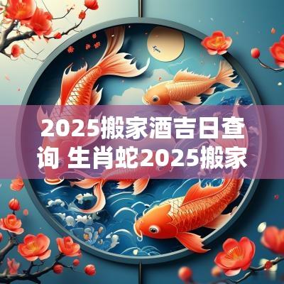 2025搬家酒吉日查询 生肖蛇2025搬家入宅吉日
