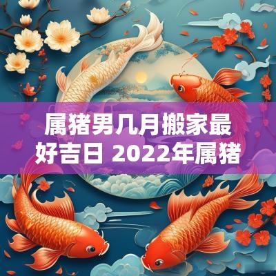 属猪男几月搬家最好吉日 2025年属猪的男的搬家吉日