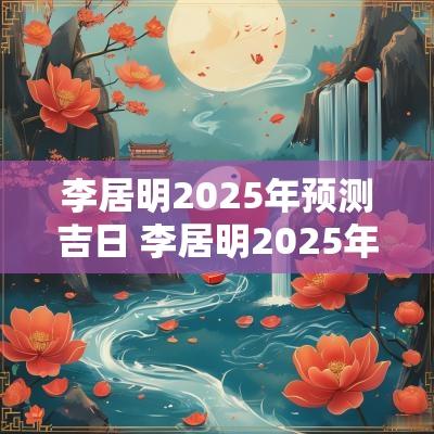 李居明2025年预测吉日 李居明2025年吉凶方位
