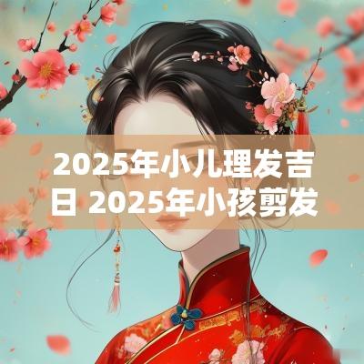 2025年小儿理发吉日 2025年小孩剪发黄道吉日查询