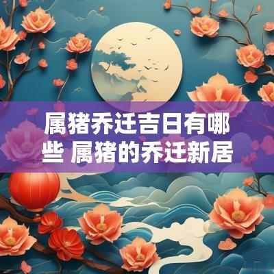 属猪乔迁吉日有哪些 属猪的乔迁新居哪一年好