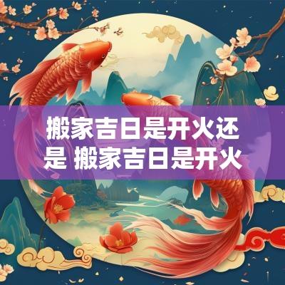 搬家吉日是开火还是 搬家吉日是开火还是入住