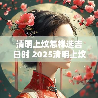 清明上坟怎样选吉日时 2025清明上坟吉日吉时