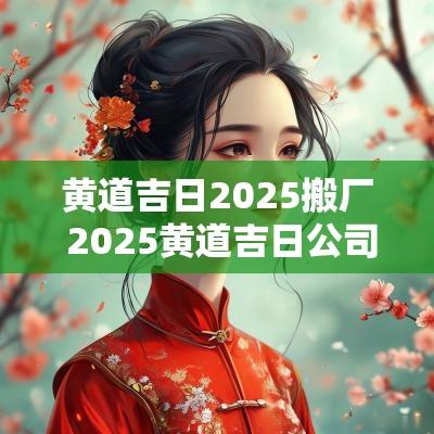 黄道吉日2025搬厂 2025黄道吉日公司搬迁