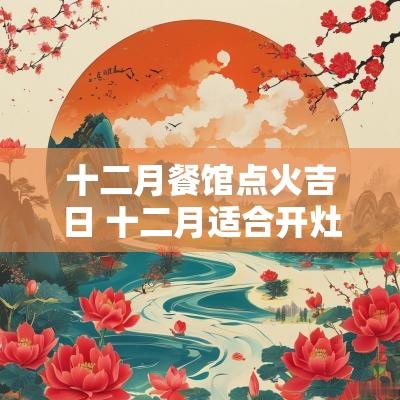 十二月餐馆点火吉日 十二月适合开灶点火的好日子