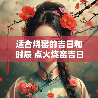 适合烧窑的吉日和时辰 点火烧窑吉日如何选