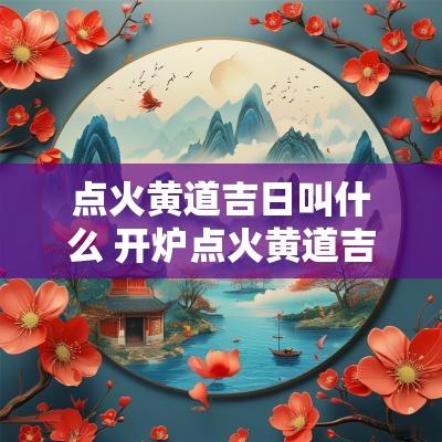 点火黄道吉日叫什么 开炉点火黄道吉日2025