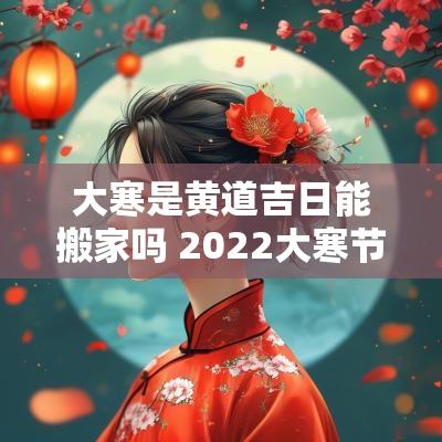 大寒是黄道吉日能搬家吗 2025大寒节气当天适合搬家吗