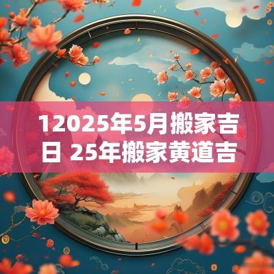 12025年5月搬家吉日 25年搬家黄道吉日