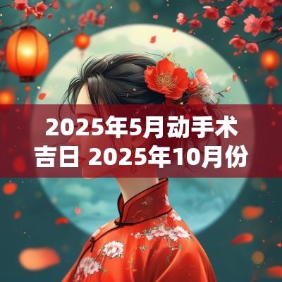 2025年5月动手术吉日 2025年10月份手术吉日