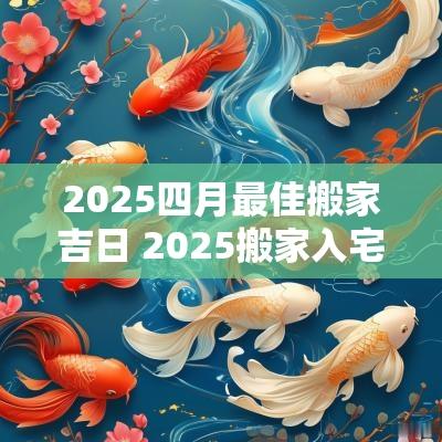 2025四月最佳搬家吉日 2025搬家入宅最好吉日