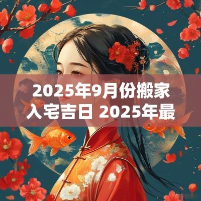 2025年9月份搬家入宅吉日 2025年最佳的搬家吉日一览表