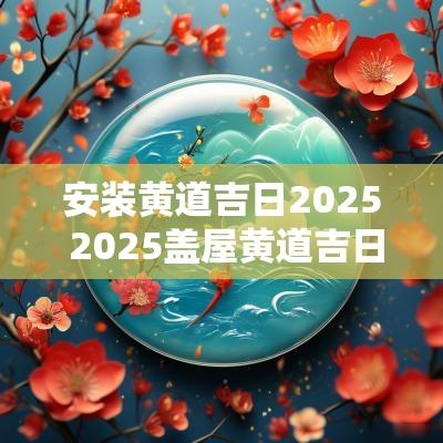 安装黄道吉日2025 2025盖屋黄道吉日