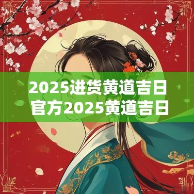 2025进货黄道吉日 官方2025黄道吉日