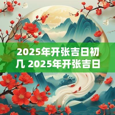 2025年开张吉日初几 2025年开张吉日查询表