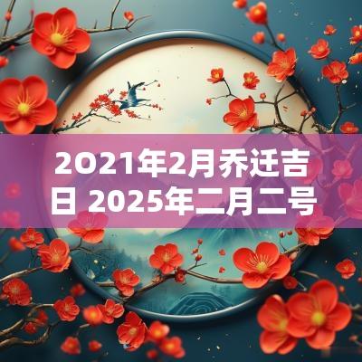 2O21年2月乔迁吉日 2025年二月二号适合乔迁新居吗