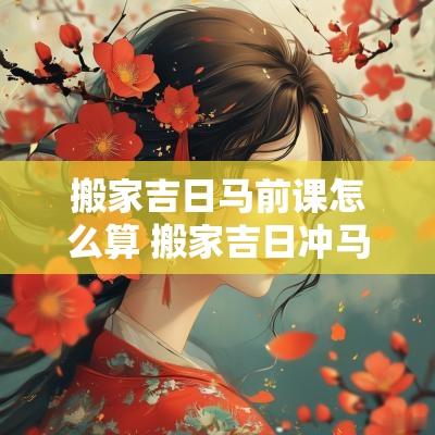 搬家吉日马前课怎么算 搬家吉日冲马怎么化解
