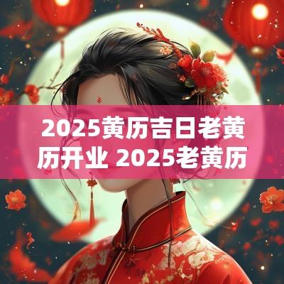 2025黄历吉日老黄历开业 2025老黄历装修吉日
