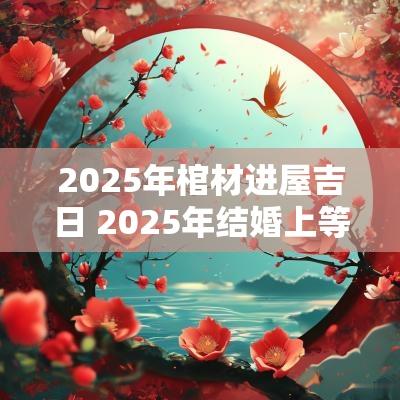 2025年棺材进屋吉日 2025年结婚上等吉日