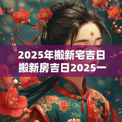 2025年搬新宅吉日 搬新房吉日2025一览表大全