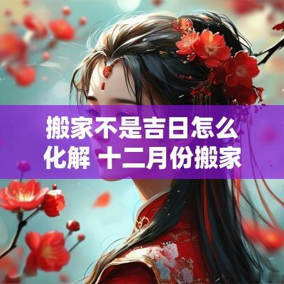 搬家不是吉日怎么化解 十二月份搬家最好吉日