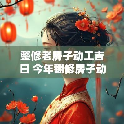 整修老房子动工吉日 今年翻修房子动工吉日