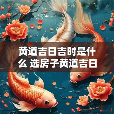 黄道吉日吉时是什么 选房子黄道吉日吉时
