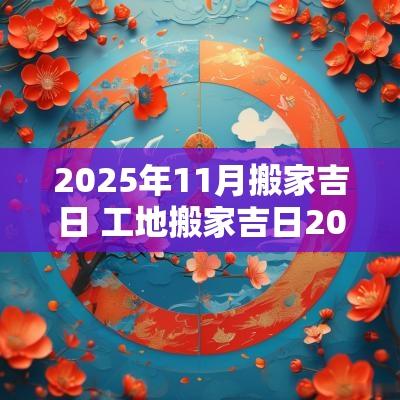 2025年11月搬家吉日 工地搬家吉日2025年