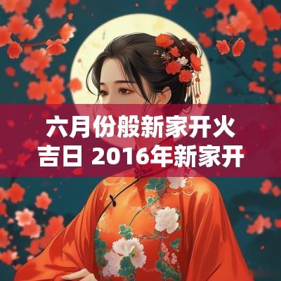 六月份般新家开火吉日 2016年新家开火吉日查询表