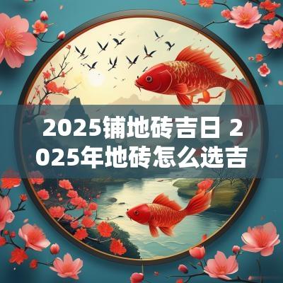 2025铺地砖吉日 2025年地砖怎么选吉日