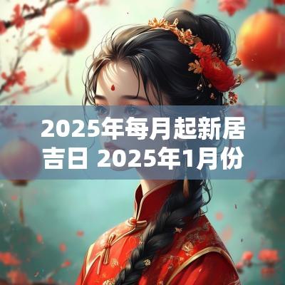 2025年每月起新居吉日 2025年1月份的新居黄道吉日