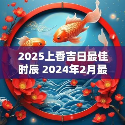 2025上香吉日最佳时辰 2025年2月最佳的上香吉日一览表