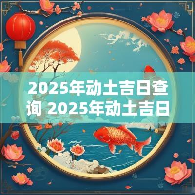 2025年动土吉日查询 2025年动土吉日时辰