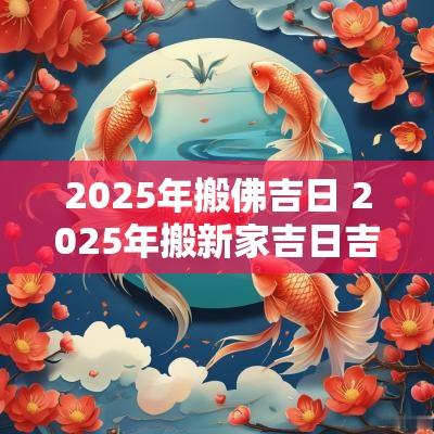 2025年搬佛吉日 2025年搬新家吉日吉时