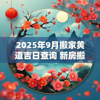 2025年9月搬家黄道吉日查询 新房搬家2025黄道吉日