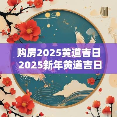 购房2025黄道吉日 2025新年黄道吉日