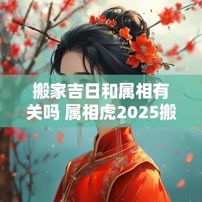 搬家吉日和属相有关吗 属相虎2025搬家吉日