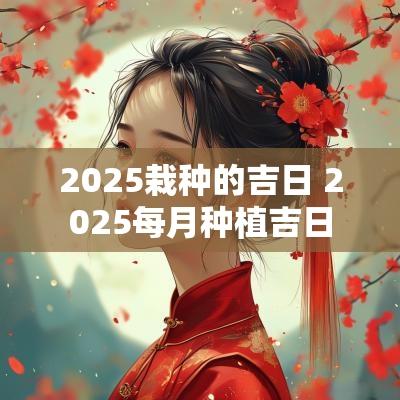2025栽种的吉日 2025每月种植吉日