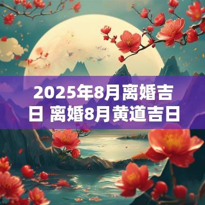 2025年8月离婚吉日 离婚8月黄道吉日