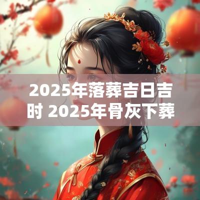 2025年落葬吉日吉时 2025年骨灰下葬吉日吉时