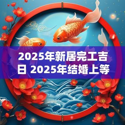 2025年新居完工吉日 2025年结婚上等吉日